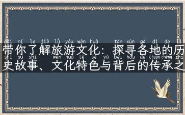 带你了解旅游文化：探寻各地的历史故事、文化特色与背后的传承之道！