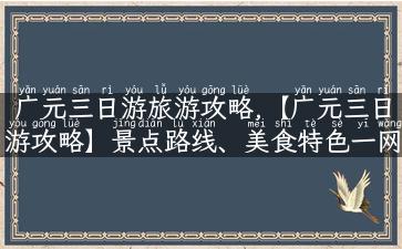 广元三日游旅游攻略,【广元三日游攻略】景点路线、美食特色一网打尽