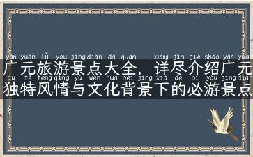 广元旅游景点大全，详尽介绍广元独特风情与文化背景下的必游景点！