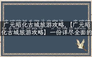 广元昭化古城旅游攻略,【广元昭化古城旅游攻略】一份详尽全面的旅行指南