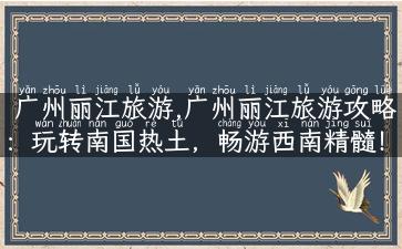 广州丽江旅游,广州丽江旅游攻略：玩转南国热土，畅游西南精髓！