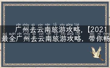 广州去云南旅游攻略,【2021最全广州去云南旅游攻略，带你畅游云南美景】