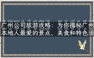 广州公司旅游攻略：为你揭秘广州本地人最爱的景点、美食和特色活动