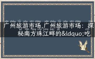 广州旅游市场,广州旅游市场：探秘南方珠江畔的“吃喝玩乐”之都