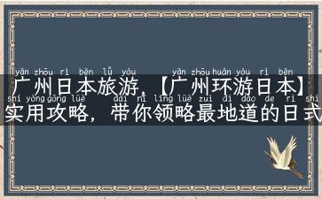 广州日本旅游,【广州环游日本】实用攻略，带你领略最地道的日式美食和文化景点