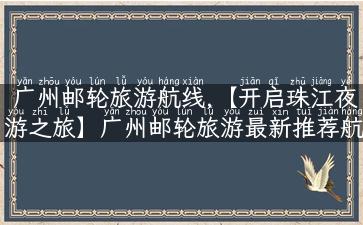 广州邮轮旅游航线,【开启珠江夜游之旅】广州邮轮旅游最新推荐航线，不容错过！