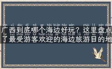 广西到底哪个海边好玩？这里盘点了最受游客欢迎的海边旅游目的地！