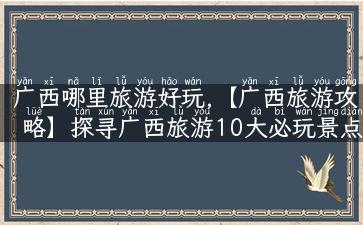 广西哪里旅游好玩,【广西旅游攻略】探寻广西旅游10大必玩景点！