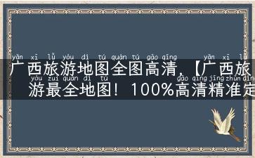 广西旅游地图全图高清,【广西旅游最全地图！100%高清精准定位，攻略+景点+美食应有尽有】