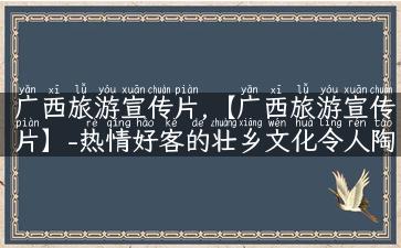 广西旅游宣传片,【广西旅游宣传片】-热情好客的壮乡文化令人陶醉！