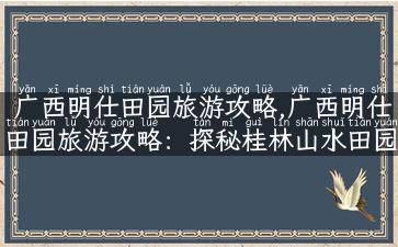 广西明仕田园旅游攻略,广西明仕田园旅游攻略：探秘桂林山水田园,领略自然美景！