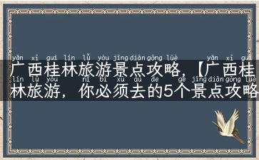 广西桂林旅游景点攻略,【广西桂林旅游，你必须去的5个景点攻略！】