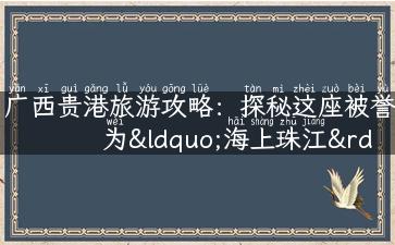 广西贵港旅游攻略：探秘这座被誉为“海上珠江”的城市