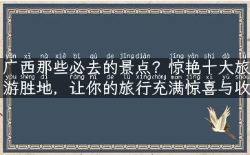 广西那些必去的景点？惊艳十大旅游胜地，让你的旅行充满惊喜与收获！