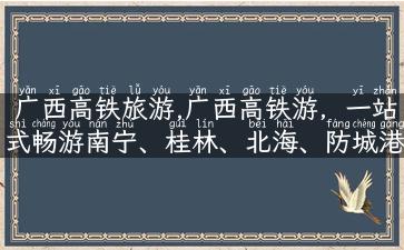 广西高铁旅游,广西高铁游，一站式畅游南宁、桂林、北海、防城港等城市