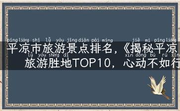 平凉市旅游景点排名,《揭秘平凉旅游胜地TOP10，心动不如行动！》