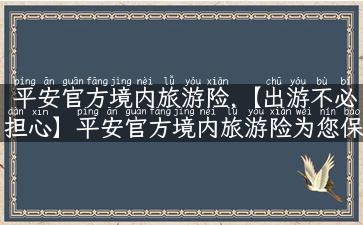 平安官方境内旅游险,【出游不必担心】平安官方境内旅游险为您保驾护航