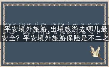 平安境外旅游,出境旅游去哪儿最安全？平安境外旅游保险是不二之选！