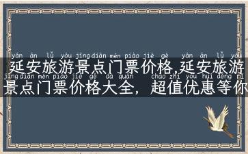 延安旅游景点门票价格,延安旅游景点门票价格大全，超值优惠等你来！