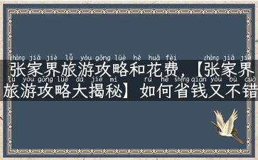 张家界旅游攻略和花费,【张家界旅游攻略大揭秘】如何省钱又不错过必玩的景点？