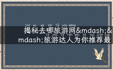 揭秘去哪旅游网——旅游达人为你推荐最佳旅游攻略、景点介绍、当地美食、人生经历