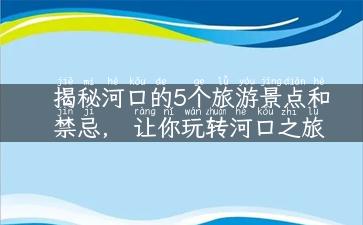 揭秘河口的5个旅游景点和禁忌， 让你玩转河口之旅