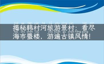 揭秘韩村河旅游景村：看尽海市蜃楼，游遍古镇风情！