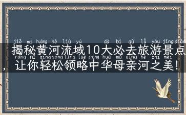 揭秘黄河流域10大必去旅游景点，让你轻松领略中华母亲河之美！