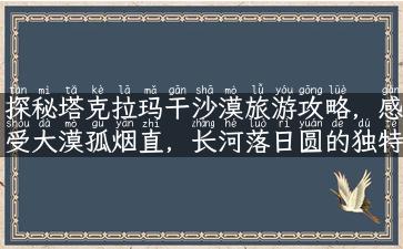 探秘塔克拉玛干沙漠旅游攻略，感受大漠孤烟直，长河落日圆的独特魅力