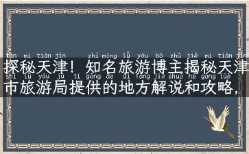 探秘天津！知名旅游博主揭秘天津市旅游局提供的地方解说和攻略，让你畅游津门的美景与历史！