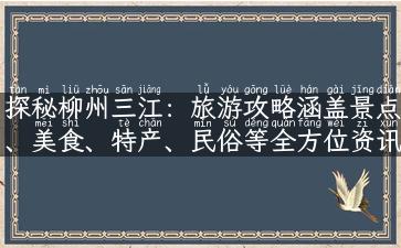 探秘柳州三江：旅游攻略涵盖景点、美食、特产、民俗等全方位资讯