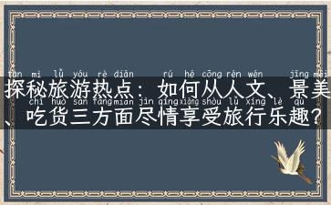 探秘旅游热点：如何从人文、景美、吃货三方面尽情享受旅行乐趣？