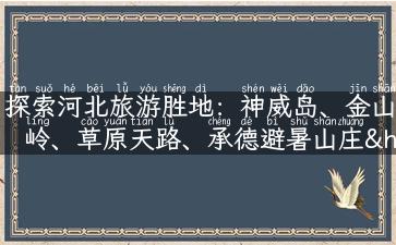 探索河北旅游胜地：神威岛、金山岭、草原天路、承德避暑山庄……