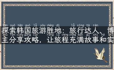 探索韩国旅游胜地：旅行达人、博主分享攻略，让旅程充满故事和实用性