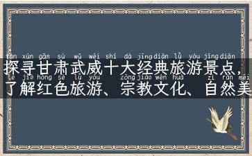 探寻甘肃武威十大经典旅游景点，了解红色旅游、宗教文化、自然美景！