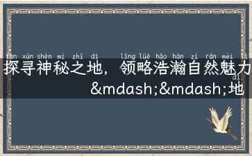 探寻神秘之地，领略浩瀚自然魅力——地质旅游攻略汇总