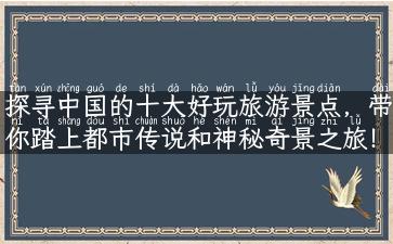 探寻中国的十大好玩旅游景点，带你踏上都市传说和神秘奇景之旅！