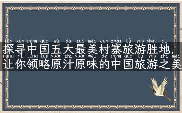 探寻中国五大最美村寨旅游胜地，让你领略原汁原味的中国旅游之美！