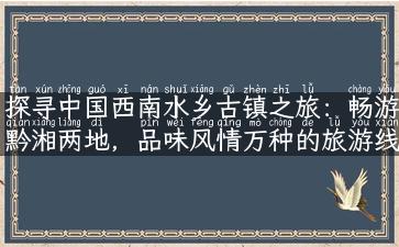 探寻中国西南水乡古镇之旅：畅游黔湘两地，品味风情万种的旅游线路