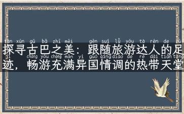 探寻古巴之美：跟随旅游达人的足迹，畅游充满异国情调的热带天堂