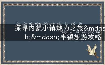 探寻内蒙小镇魅力之旅——丰镇旅游攻略大揭秘！