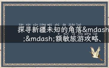 探寻新疆未知的角落——额敏旅游攻略、景点介绍、美食推荐