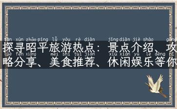 探寻昭平旅游热点：景点介绍、攻略分享、美食推荐、休闲娱乐等你来发掘！