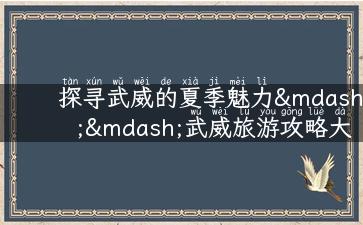 探寻武威的夏季魅力——武威旅游攻略大揭秘