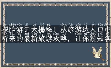 探险游记大揭秘！从旅游达人口中听来的最新旅游攻略，让你熟知各种景点解说、故事和实用性小知识