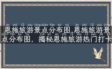 恩施旅游景点分布图,恩施旅游景点分布图，揭秘恩施旅游热门打卡地！