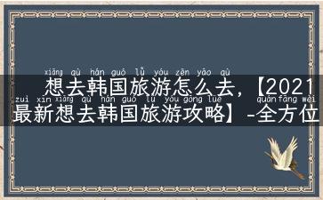 想去韩国旅游怎么去,【2021最新想去韩国旅游攻略】-全方位指南让你玩转韩国！