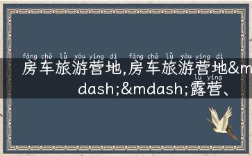 房车旅游营地,房车旅游营地——露营、野趣、自由行的最佳选择！