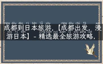 成都到日本旅游,【成都出发，漫游日本】- 精选最全旅游攻略，让你尽情玩转日本神秘之地！