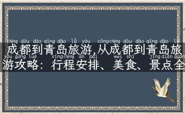 成都到青岛旅游,从成都到青岛旅游攻略：行程安排、美食、景点全指南